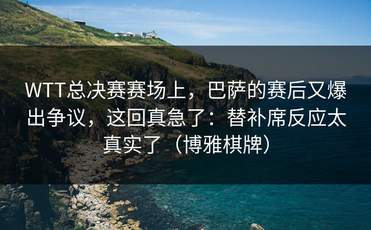WTT总决赛赛场上，巴萨的赛后又爆出争议，这回真急了：替补席反应太真实了（博雅棋牌）